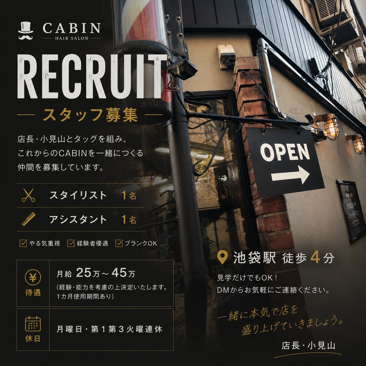 【本気で勝負したい人、募集。】
ただ働く場所を探している人じゃない🔥
「もっと成長したい。」
「もっと技術を磨きたい。」
「本気で店づくりに関わりたい。」
そんな人と出会いたい。
CABINは、これからさらに進化していきます。
店長・小見山とタッグを組み、
この店の未来を一緒につくる仲間を募集します。
募集職種
✂︎ スタイリスト 1名
✂︎ アシスタント 1名
【待遇】
・月給25万〜45万円
(経験・能力を考慮の上決定いたします)
※1カ月使用期間あり
【休日】
・毎週月曜日
・第1・第3火曜日連休
✔︎ やる気重視
✔︎ 経験者優遇
✔︎ ブランクOK
池袋駅徒歩4分。
技術だけじゃない。
仲間と支え合い、お客様に本気で向き合える環境があります。
「ここで働いて良かった。」
そう思える場所を、一緒につくりませんか?
まずは見学だけでも大歓迎です。
少しでも気になったら、ぜひDMしてください。
#スタッフ募集
#求人募集
#池袋求人
#理容師求人
#理容師募集
美容師募集
スタイリスト募集
アシスタント募集